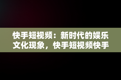 快手短视频：新时代的娱乐文化现象，快手短视频快手,拥抱每一种生活 