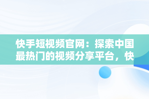 快手短视频官网：探索中国最热门的视频分享平台，快手短视频官网版 