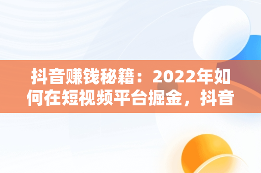 抖音赚钱秘籍：2022年如何在短视频平台掘金，抖音怎么赚钱2024 