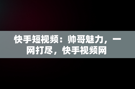 快手短视频：帅哥魅力，一网打尽，快手视频网 