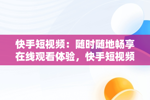 快手短视频：随时随地畅享在线观看体验，快手短视频在线观看浏览器 