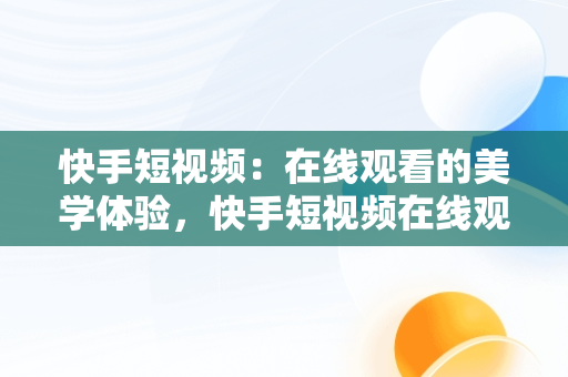 快手短视频：在线观看的美学体验，快手短视频在线观看浏览器 