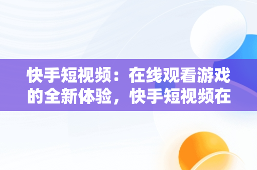 快手短视频：在线观看游戏的全新体验，快手短视频在线观看游戏怎么弄 