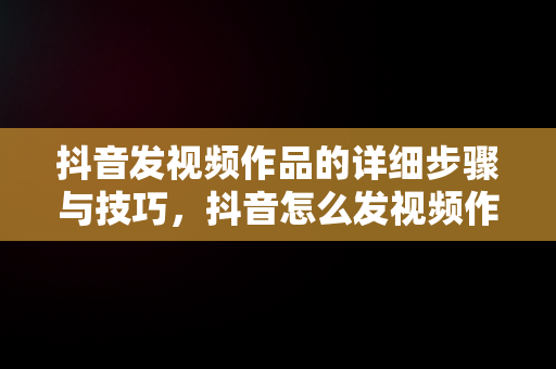 抖音发视频作品的详细步骤与技巧，抖音怎么发视频作品? 