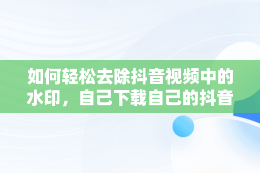 如何轻松去除抖音视频中的水印，自己下载自己的抖音怎么去水印 