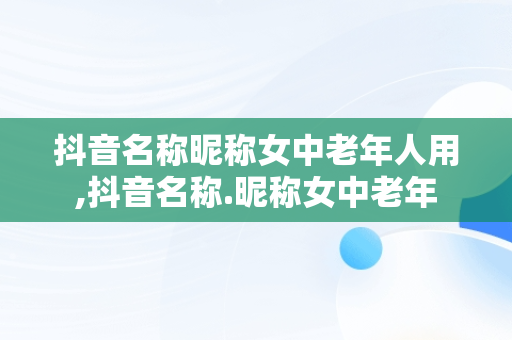 抖音名称昵称女中老年人用,抖音名称.昵称女中老年