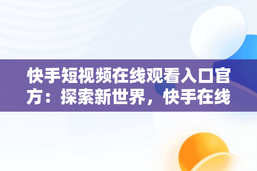 快手短视频在线观看入口官方：探索新世界，快手在线观看87881578421580942656830.279.44766218 