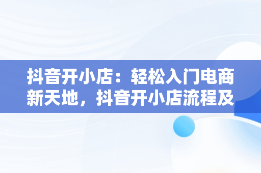 抖音开小店：轻松入门电商新天地，抖音开小店流程及步骤 