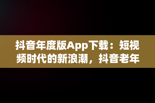 抖音年度版App下载：短视频时代的新浪潮，抖音老年版下载 