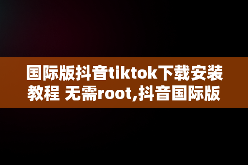 国际版抖音tiktok下载安装教程 无需root,抖音国际版tiktok下载数据