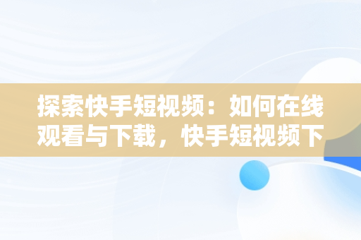 探索快手短视频：如何在线观看与下载，快手短视频下载网站 