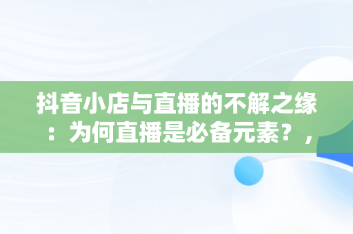 抖音小店与直播的不解之缘：为何直播是必备元素？，抖音小店必须直播吗 