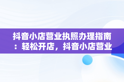 抖音小店营业执照办理指南：轻松开店，抖音小店营业执照怎么办理流程 