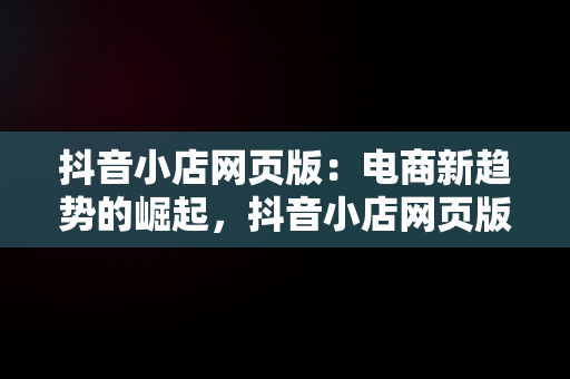 抖音小店网页版：电商新趋势的崛起，抖音小店网页版入口 