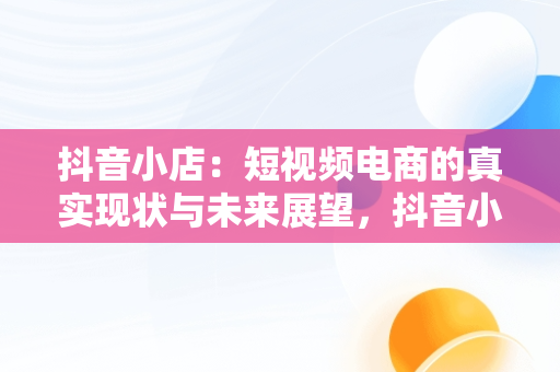 抖音小店：短视频电商的真实现状与未来展望，抖音小店真实现状能挣钱吗 