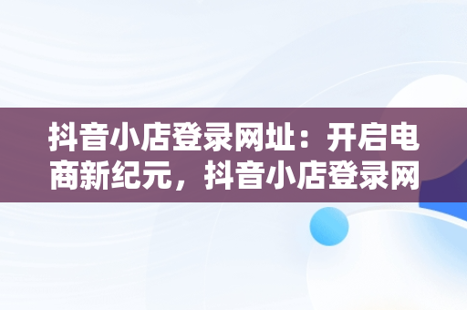 抖音小店登录网址：开启电商新纪元，抖音小店登录网址是多少 