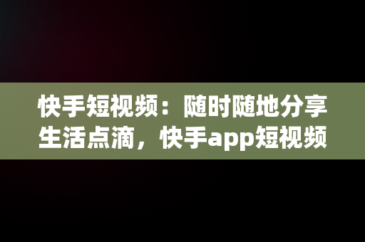 快手短视频：随时随地分享生活点滴，快手app短视频 