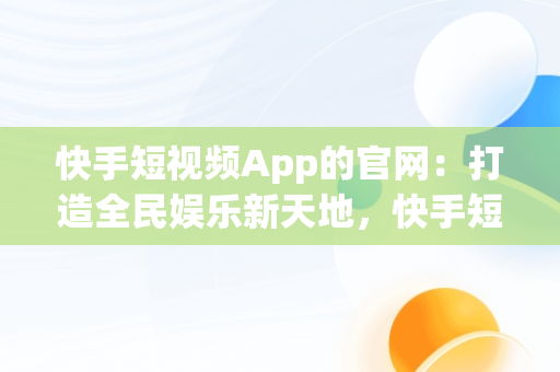 快手短视频App的官网：打造全民娱乐新天地，快手短视频app官方 