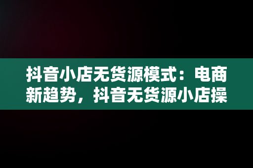 抖音小店无货源模式：电商新趋势，抖音无货源小店操作步骤 