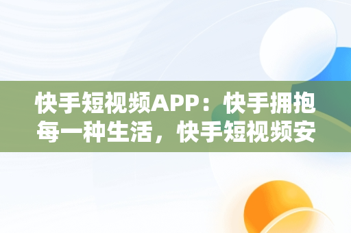 快手短视频APP：快手拥抱每一种生活，快手短视频安卓下载 