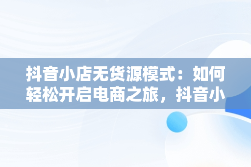 抖音小店无货源模式：如何轻松开启电商之旅，抖音小店无货源怎么做起来 