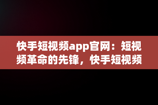 快手短视频app官网：短视频革命的先锋，快手短视频官方下载 