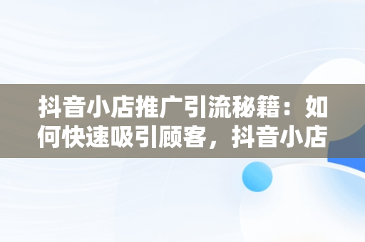 抖音小店推广引流秘籍：如何快速吸引顾客，抖音小店怎么推广和引流产品 