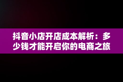 抖音小店开店成本解析：多少钱才能开启你的电商之旅？，开抖音小店要多少钱? 