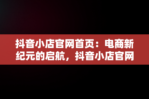 抖音小店官网首页：电商新纪元的启航，抖音小店官网首页入口 