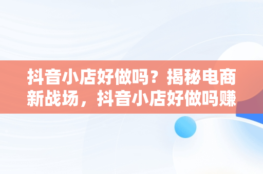 抖音小店好做吗？揭秘电商新战场，抖音小店好做吗赚钱吗 