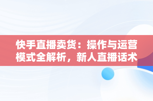 快手直播卖货：操作与运营模式全解析，新人直播话术 