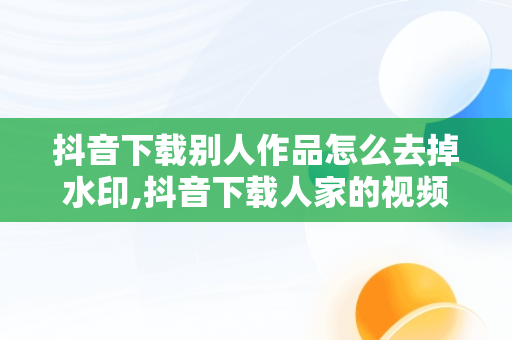 抖音下载别人作品怎么去掉水印,抖音下载人家的视频怎么去除别人号水印