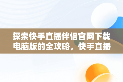 探索快手直播伴侣官网下载电脑版的全攻略，快手直播伴侣官网下载电脑版安装 