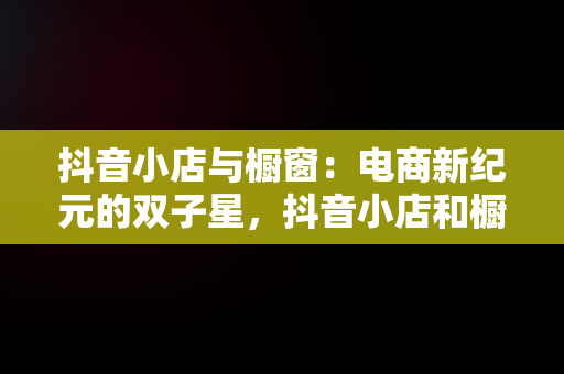 抖音小店与橱窗：电商新纪元的双子星，抖音小店和橱窗的区别是什么 