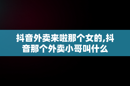 抖音外卖来啦那个女的,抖音那个外卖小哥叫什么