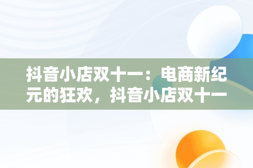 抖音小店双十一：电商新纪元的狂欢，抖音小店双十一怎么设置优惠 