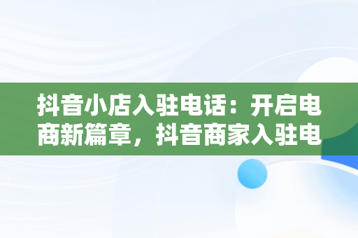 抖音小店入驻电话：开启电商新篇章，抖音商家入驻电话 