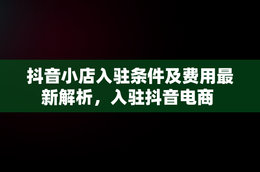 抖音小店入驻条件及费用最新解析，入驻抖音电商 