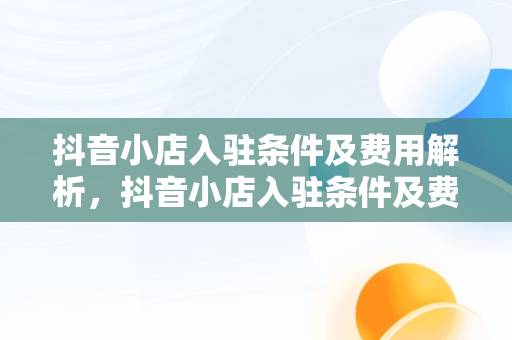 抖音小店入驻条件及费用解析，抖音小店入驻条件及费用2021 