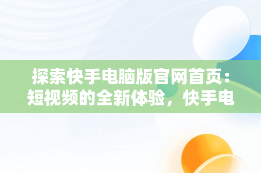 探索快手电脑版官网首页：短视频的全新体验，快手电脑版官网首页入口 