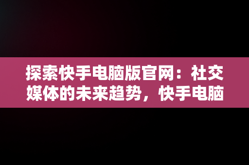 探索快手电脑版官网：社交媒体的未来趋势，快手电脑版官网网站入口 