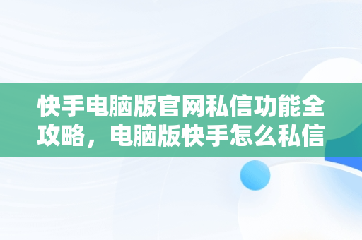 快手电脑版官网私信功能全攻略，电脑版快手怎么私信别人 