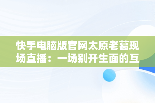 快手电脑版官网太原老葛现场直播：一场别开生面的互联网盛宴，快手主播太原老葛怎么了 