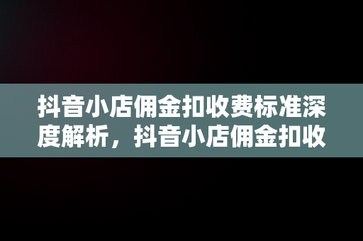 抖音小店佣金扣收费标准深度解析，抖音小店佣金扣收费标准怎么算 