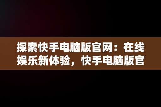 探索快手电脑版官网：在线娱乐新体验，快手电脑版官网在线下载 