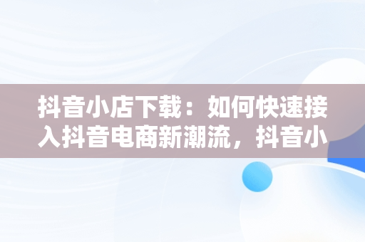 抖音小店下载：如何快速接入抖音电商新潮流，抖音小店下载手机版 