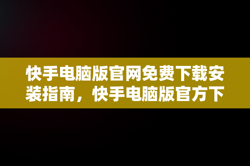 快手电脑版官网免费下载安装指南，快手电脑版官方下载安装 