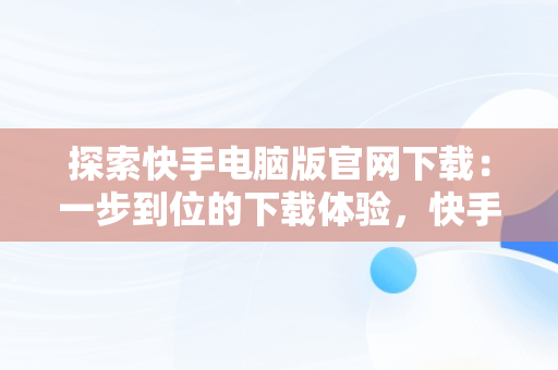 探索快手电脑版官网下载：一步到位的下载体验，快手电脑版官网下载网址大全 