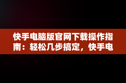 快手电脑版官网下载操作指南：轻松几步搞定，快手电脑版官网下载怎么操作视频 