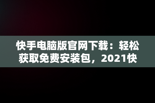 快手电脑版官网下载：轻松获取免费安装包，2021快手电脑版 